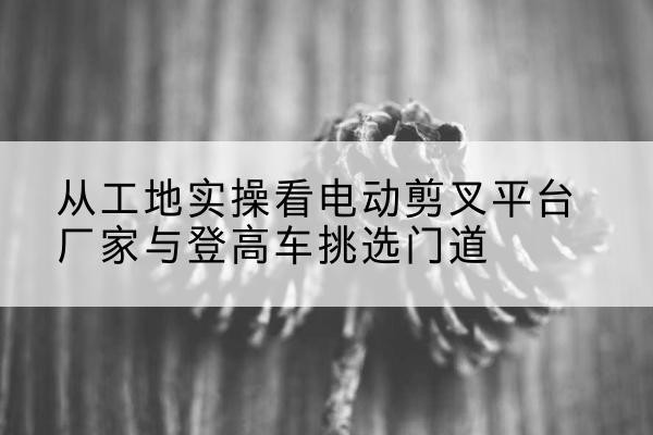 秀洲电动剪叉升降平台厂家-从工地实操看电动剪叉平台厂家与登高车挑选门道