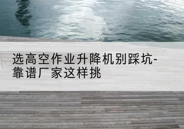 秀洲剪叉式升降机厂家-选高空作业升降机别踩坑-靠谱厂家这样挑