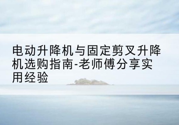 秀洲电动升降机怎么选-电动升降机与固定剪叉升降机选购指南-老师傅分享实用经验