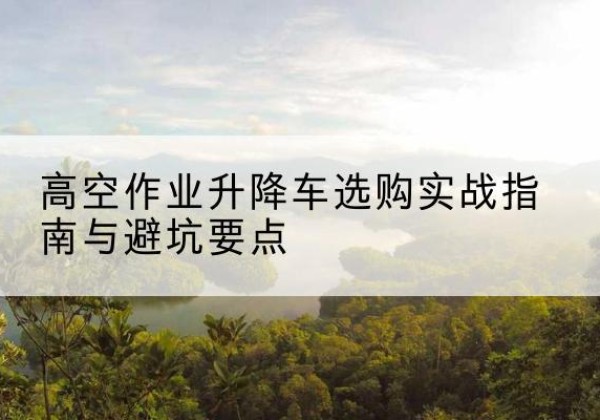 秀洲升降车怎么选-高空作业升降车选购实战指南与避坑要点