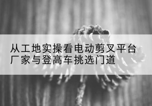 秀洲电动剪叉升降平台厂家-从工地实操看电动剪叉平台厂家与登高车挑选门道