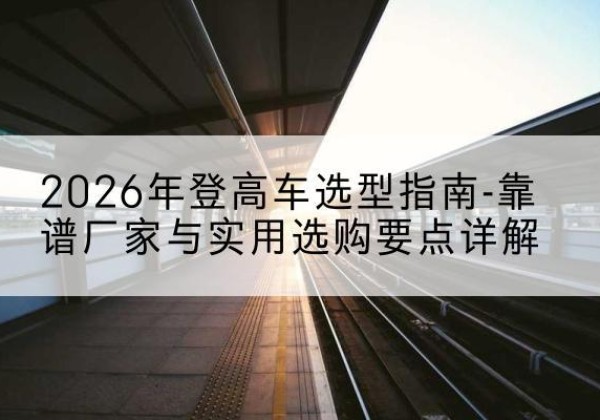 秀洲登高车厂家推荐-2026年登高车选型指南-靠谱厂家与实用选购要点详解